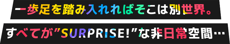 一歩足を踏み入れればそこは別世界。すべてが“SURPRISE!”な非日常空間…