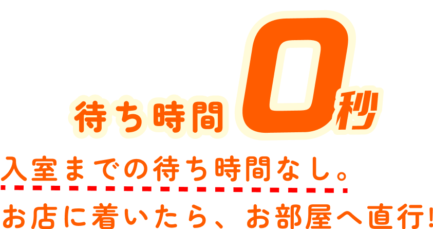 待ち時間0秒 入室までの待ち時間なし。お店に着いたら、お部屋へ直行!