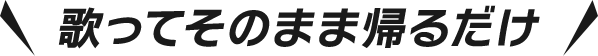 歌ってそのまま帰るだけ
